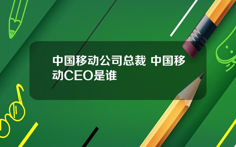 中国移动公司总裁 中国移动CEO是谁